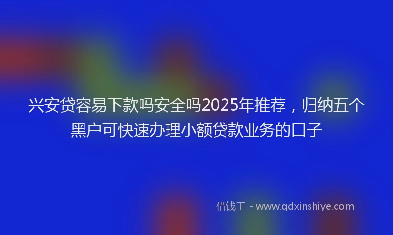 兴安贷容易下款吗安全吗2025年推荐，归纳五个黑户可快速办理小额贷款业务的口子