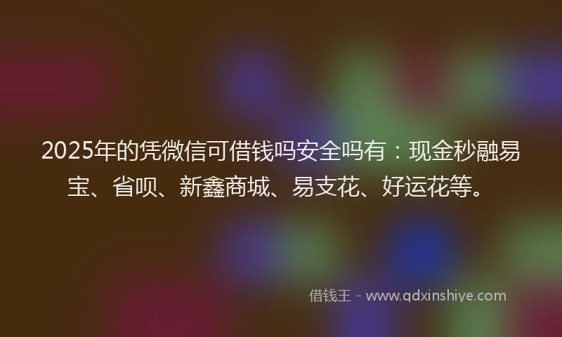 2025年的凭微信可借钱吗安全吗有：现金秒融易宝、省呗、新鑫商城、易支花、好运花等。