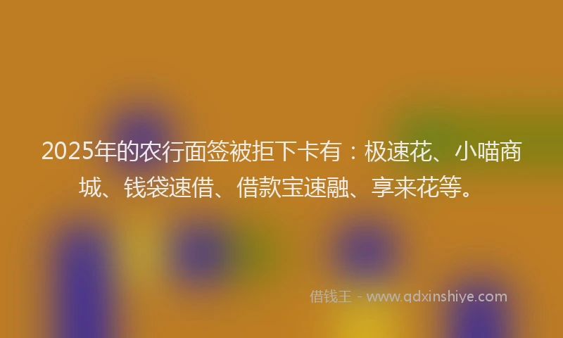 2025年的农行面签被拒下卡有：极速花、小喵商城、钱袋速借、借款宝速融、享来花等。