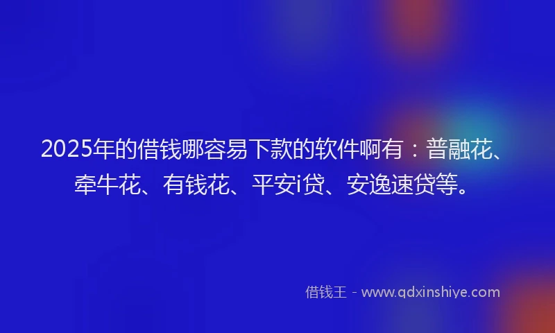 2025年的借钱哪容易下款的软件啊有：普融花、牵牛花、有钱花、平安i贷、安逸速贷等。