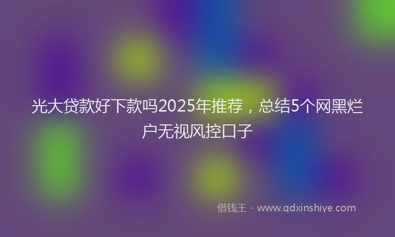 光大贷款好下款吗2025年推荐，总结5个网黑烂户无视风控口子