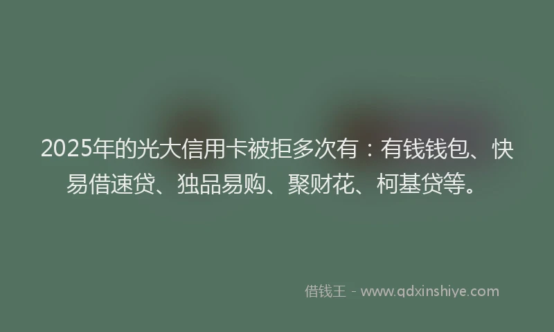 2025年的光大信用卡被拒多次有：有钱钱包、快易借速贷、独品易购、聚财花、柯基贷等。