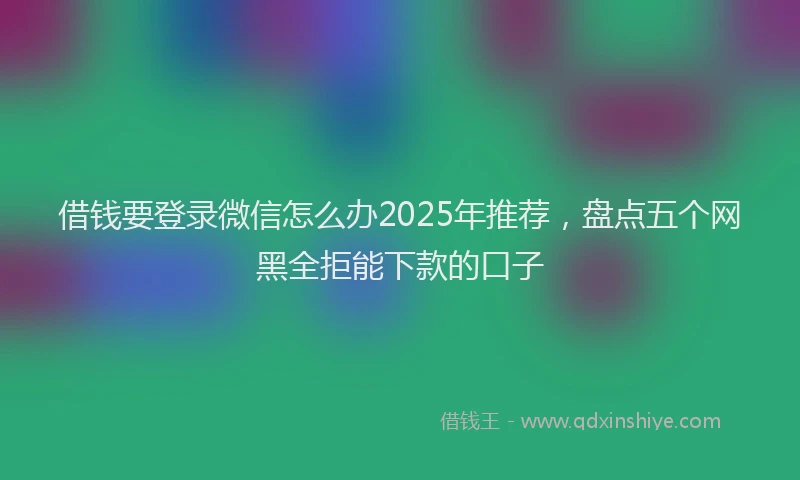 借钱要登录微信怎么办2025年推荐，盘点五个网黑全拒能下款的口子