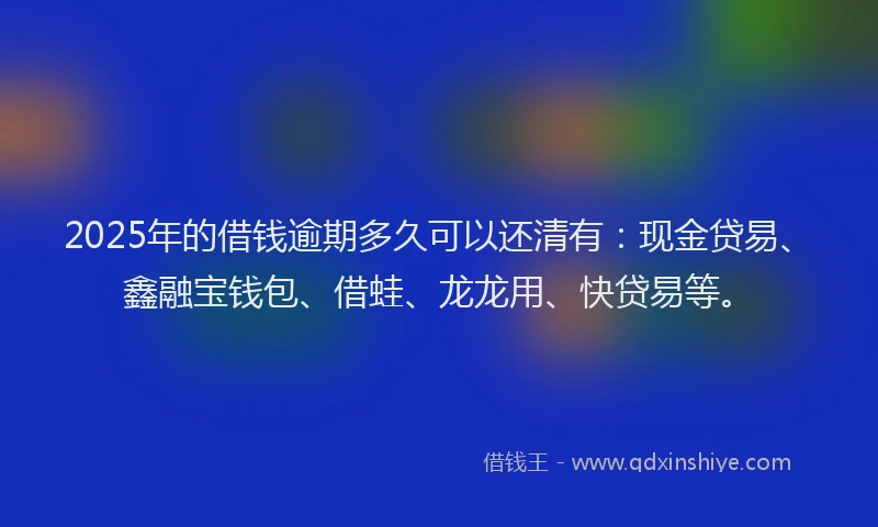 2025年的借钱逾期多久可以还清有：现金贷易、鑫融宝钱包、借蛙、龙龙用、快贷易等。