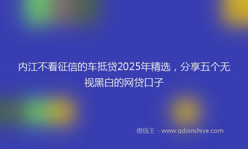 内江不看征信的车抵贷2025年精选，分享五个无视黑白的网贷口子
