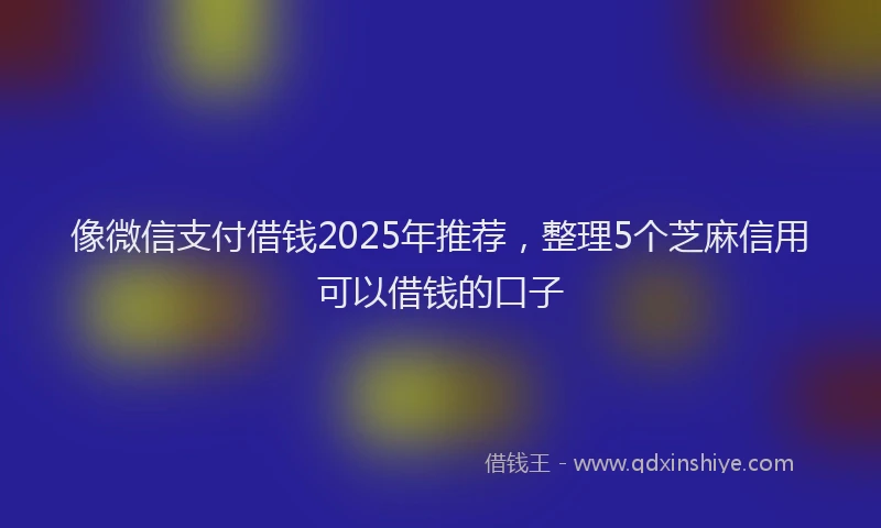 像微信支付借钱2025年推荐，整理5个芝麻信用可以借钱的口子