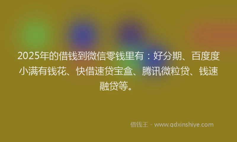 2025年的借钱到微信零钱里有：好分期、百度度小满有钱花、快借速贷宝盒、腾讯微粒贷、钱速融贷等。