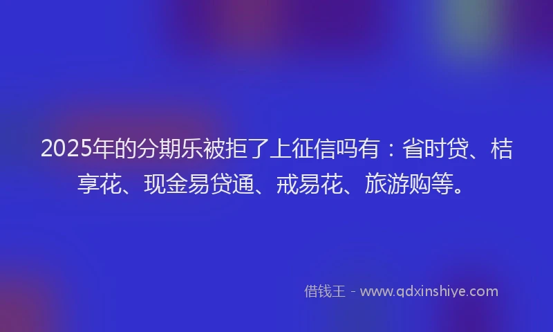 2025年的分期乐被拒了上征信吗有：省时贷、桔享花、现金易贷通、戒易花、旅游购等。
