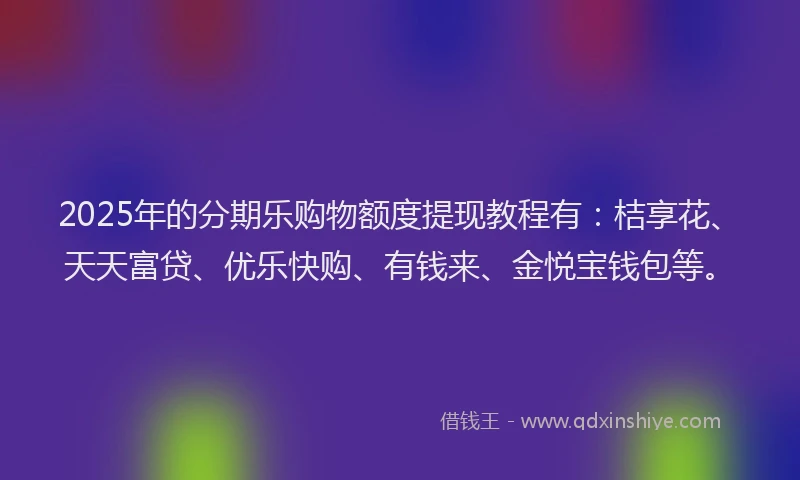 2025年的分期乐购物额度提现教程有：桔享花、天天富贷、优乐快购、有钱来、金悦宝钱包等。