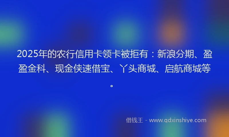 2025年的农行信用卡领卡被拒有：新浪分期、盈盈金科、现金侠速借宝、丫头商城、启航商城等。