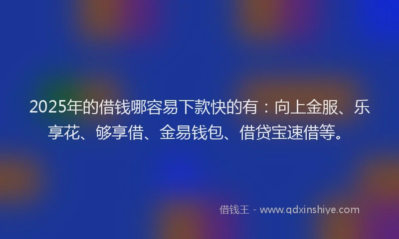 2025年的借钱哪容易下款快的有：向上金服、乐享花、够享借、金易钱包、借贷宝速借等。