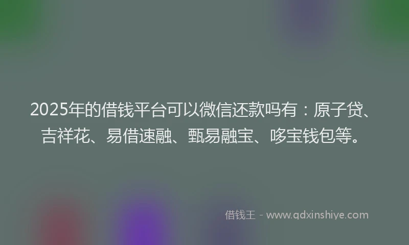 2025年的借钱平台可以微信还款吗有：原子贷、吉祥花、易借速融、甄易融宝、哆宝钱包等。