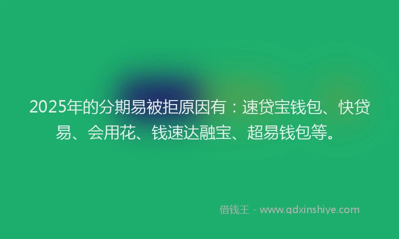2025年的分期易被拒原因有：速贷宝钱包、快贷易、会用花、钱速达融宝、超易钱包等。