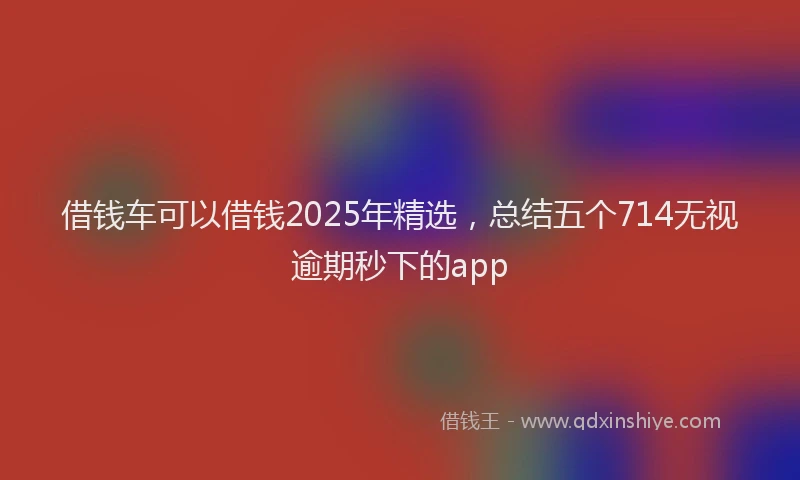 借钱车可以借钱2025年精选，总结五个714无视逾期秒下的app