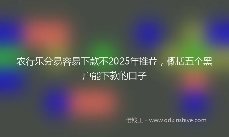 农行乐分易容易下款不2025年推荐，概括五个黑户能下款的口子