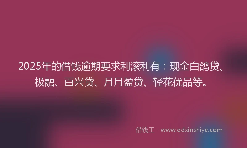 2025年的借钱逾期要求利滚利有：现金白鸽贷、极融、百兴贷、月月盈贷、轻花优品等。