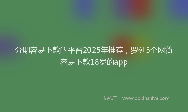 分期容易下款的平台2025年推荐，罗列5个网贷容易下款18岁的app
