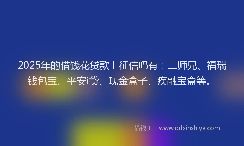 2025年的借钱花贷款上征信吗有：二师兄、福瑞钱包宝、平安i贷、现金盒子、疾融宝盒等。