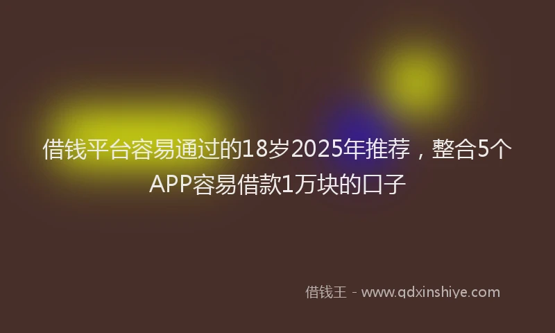 借钱平台容易通过的18岁2025年推荐，整合5个APP容易借款1万块的口子