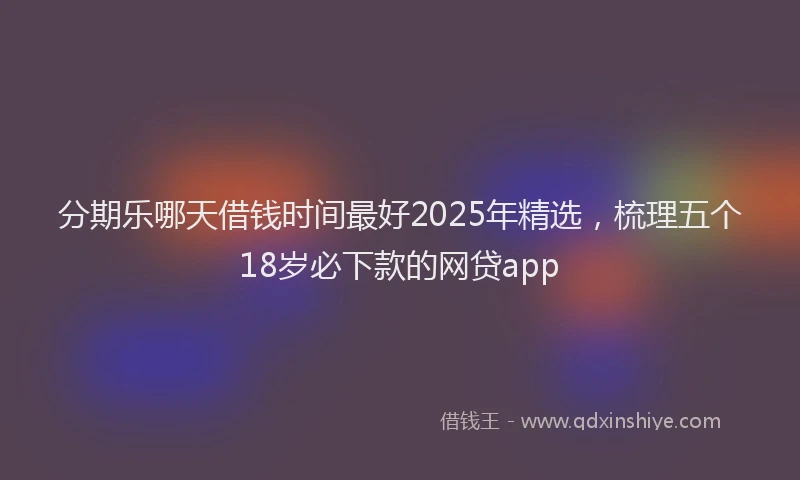 分期乐哪天借钱时间最好2025年精选，梳理五个18岁必下款的网贷app