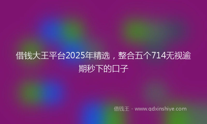 借钱大王平台2025年精选，整合五个714无视逾期秒下的口子