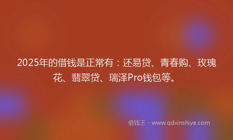 2025年的借钱是正常有：还易贷、青春购、玫瑰花、翡翠贷、瑞泽Pro钱包等。