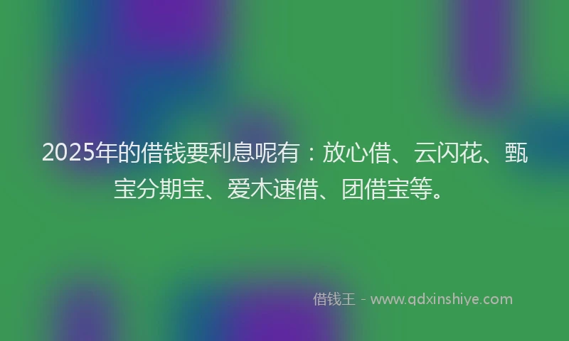 2025年的借钱要利息呢有：放心借、云闪花、甄宝分期宝、爱木速借、团借宝等。