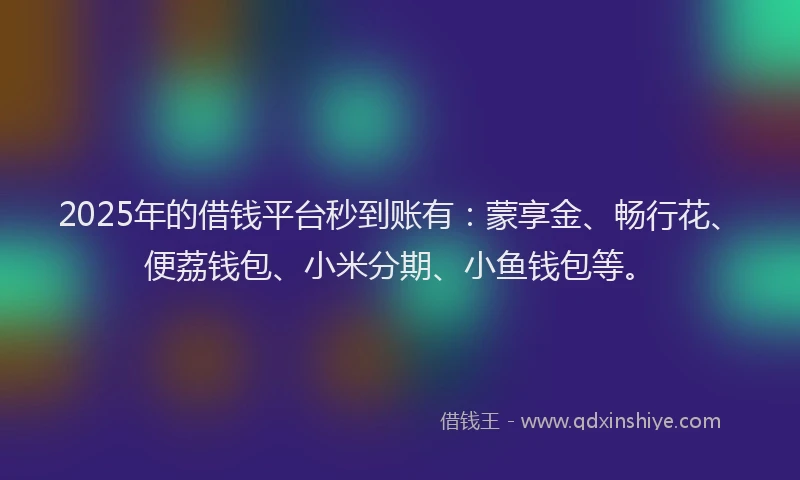 2025年的借钱平台秒到账有：蒙享金、畅行花、便荔钱包、小米分期、小鱼钱包等。