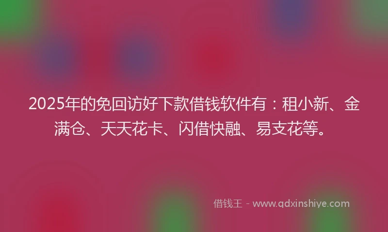 2025年的免回访好下款借钱软件有：租小新、金满仓、天天花卡、闪借快融、易支花等。