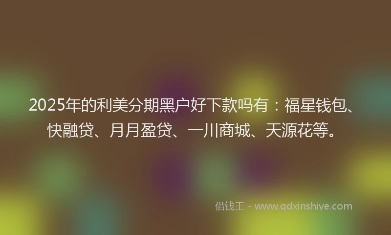 2025年的利美分期黑户好下款吗有：福星钱包、快融贷、月月盈贷、一川商城、天源花等。