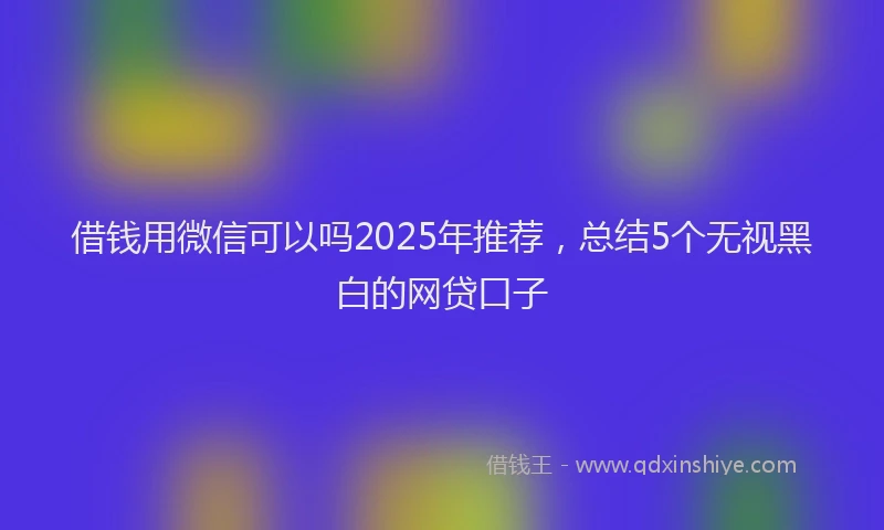 借钱用微信可以吗2025年推荐，总结5个无视黑白的网贷口子
