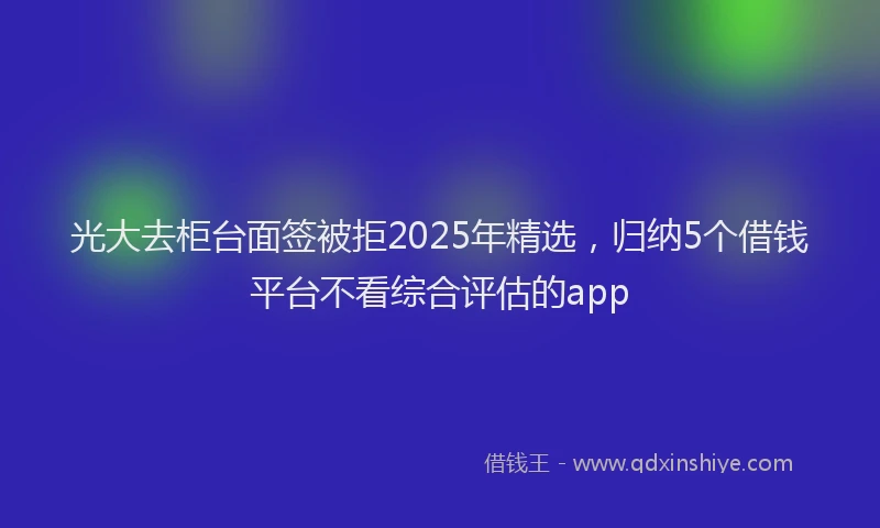 光大去柜台面签被拒2025年精选，归纳5个借钱平台不看综合评估的app