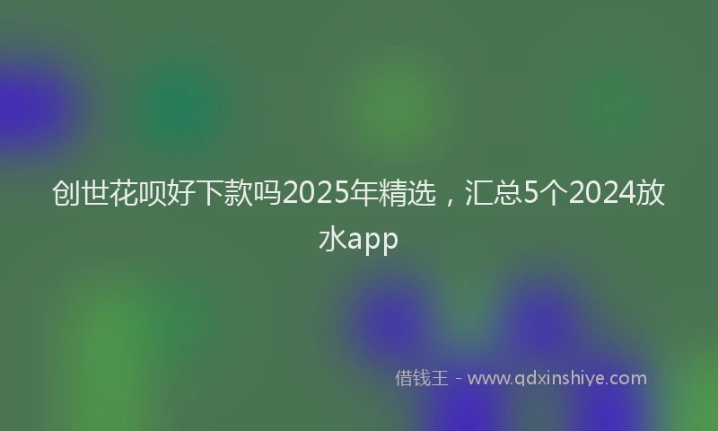 创世花呗好下款吗2025年精选，汇总5个2024放水app