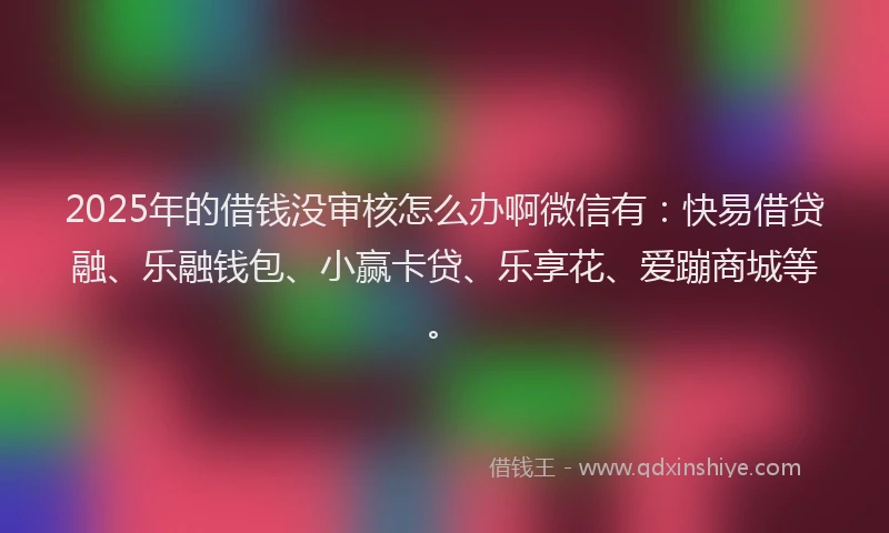 2025年的借钱没审核怎么办啊微信有：快易借贷融、乐融钱包、小赢卡贷、乐享花、爱蹦商城等。