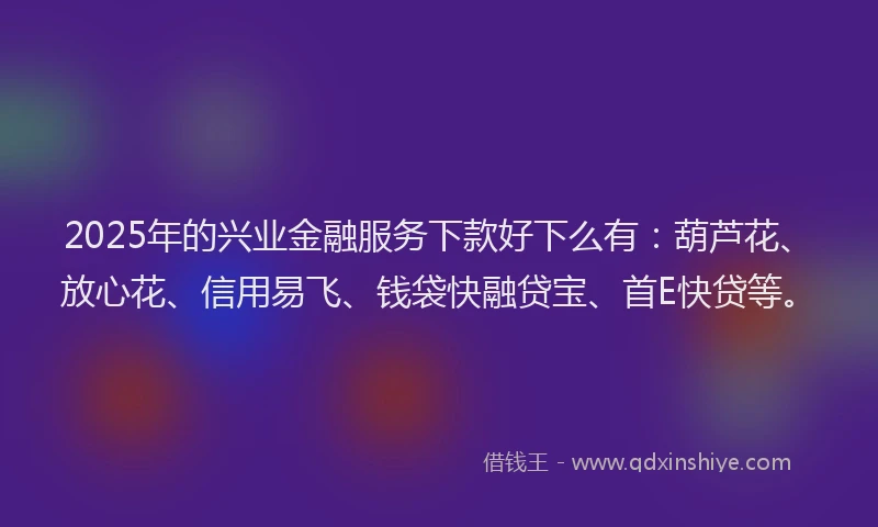 2025年的兴业金融服务下款好下么有：葫芦花、放心花、信用易飞、钱袋快融贷宝、首E快贷等。