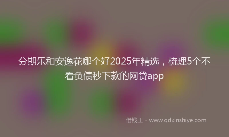 分期乐和安逸花哪个好2025年精选，梳理5个不看负债秒下款的网贷app