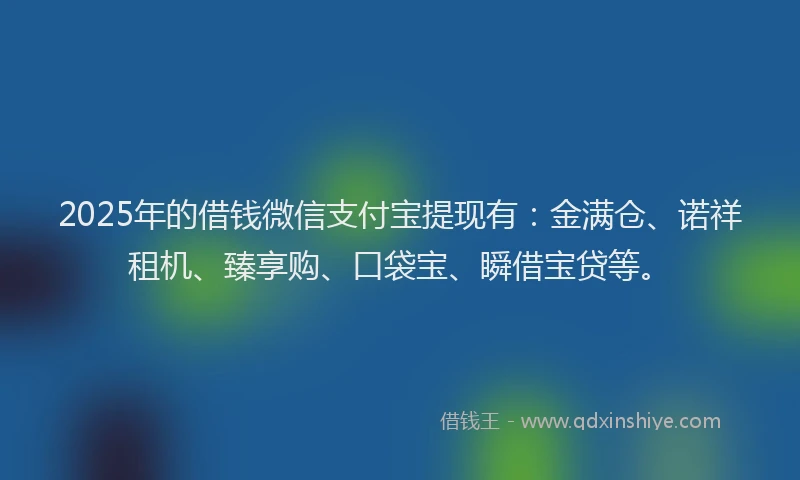 2025年的借钱微信支付宝提现有：金满仓、诺祥租机、臻享购、口袋宝、瞬借宝贷等。
