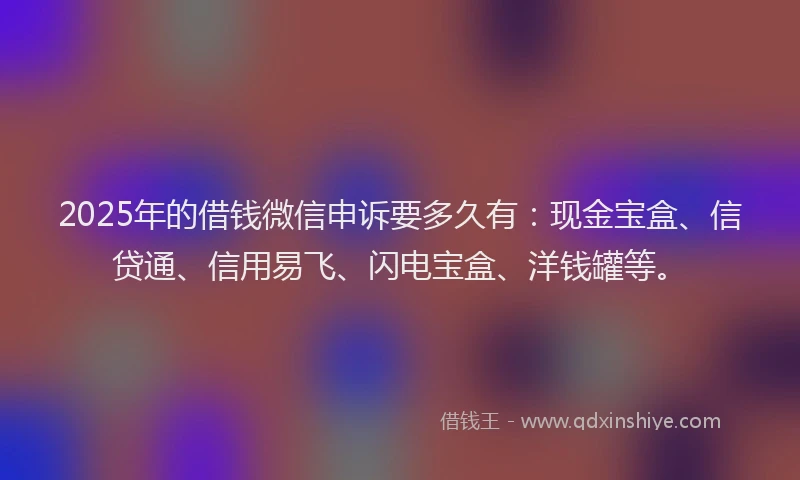 2025年的借钱微信申诉要多久有：现金宝盒、信贷通、信用易飞、闪电宝盒、洋钱罐等。
