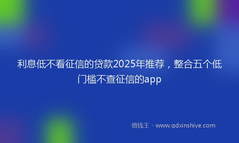 利息低不看征信的贷款2025年推荐，整合五个低门槛不查征信的app