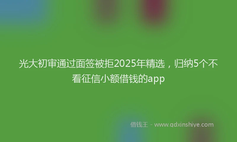 光大初审通过面签被拒2025年精选，归纳5个不看征信小额借钱的app