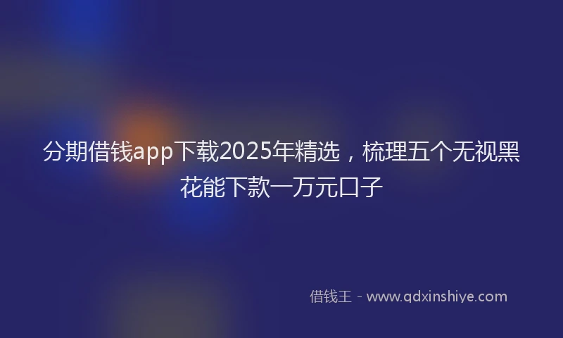 分期借钱app下载2025年精选，梳理五个无视黑花能下款一万元口子