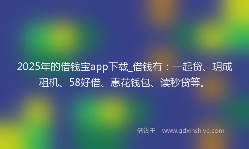 2025年的借钱宝app下载_借钱有：一起贷、玥成租机、58好借、惠花钱包、读秒贷等。