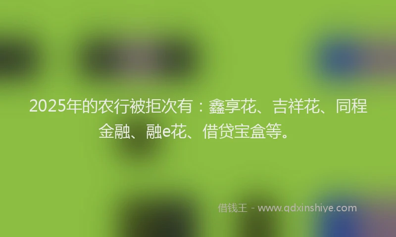 2025年的农行被拒次有：鑫享花、吉祥花、同程金融、融e花、借贷宝盒等。