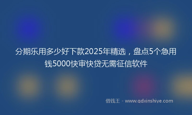 分期乐用多少好下款2025年精选，盘点5个急用钱5000快审快贷无需征信软件