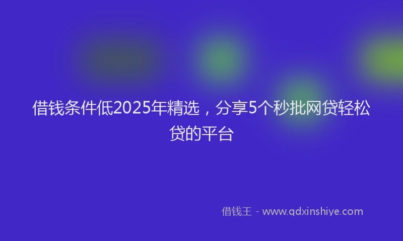 借钱条件低2025年精选，分享5个秒批网贷轻松贷的平台