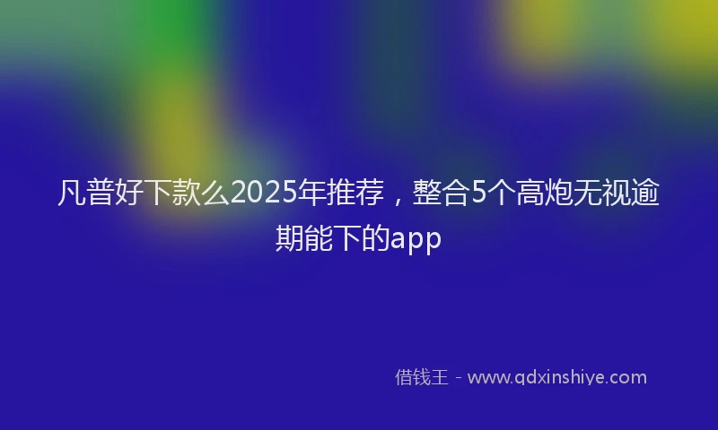 凡普好下款么2025年推荐，整合5个高炮无视逾期能下的app
