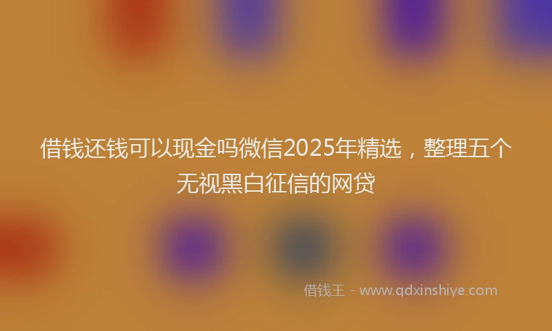 借钱还钱可以现金吗微信2025年精选，整理五个无视黑白征信的网贷