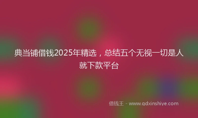 典当铺借钱2025年精选，总结五个无视一切是人就下款平台