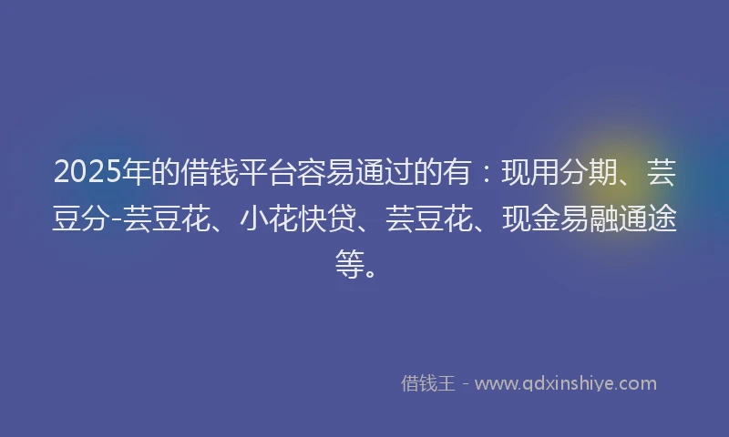2025年的借钱平台容易通过的有：现用分期、芸豆分-芸豆花、小花快贷、芸豆花、现金易融通途等。