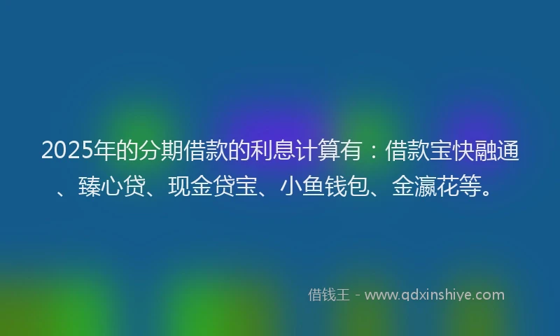 2025年的分期借款的利息计算有：借款宝快融通、臻心贷、现金贷宝、小鱼钱包、金瀛花等。